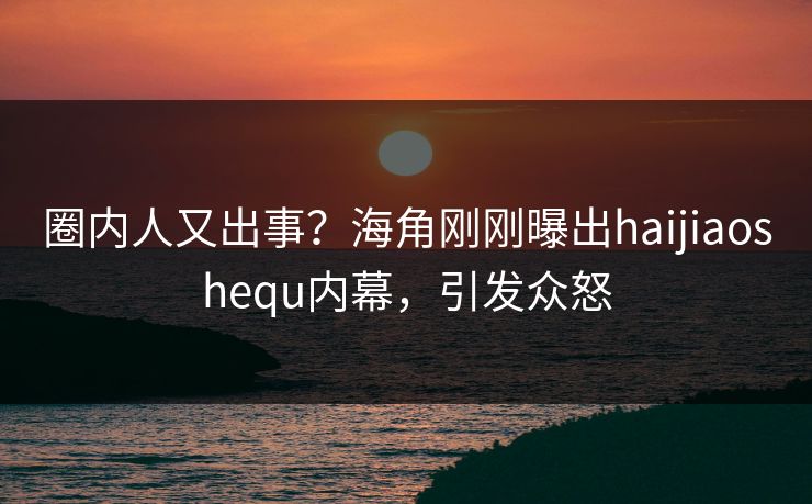 圈内人又出事？海角刚刚曝出haijiaoshequ内幕，引发众怒