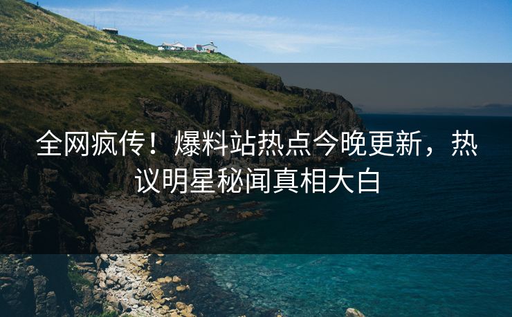 全网疯传！爆料站热点今晚更新，热议明星秘闻真相大白
