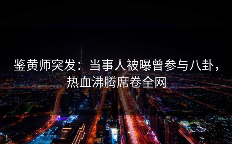鉴黄师突发：当事人被曝曾参与八卦，热血沸腾席卷全网