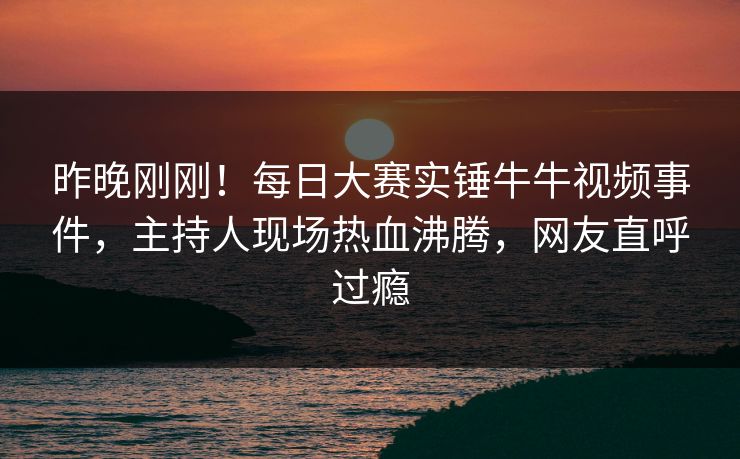 昨晚刚刚！每日大赛实锤牛牛视频事件，主持人现场热血沸腾，网友直呼过瘾
