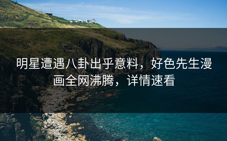 明星遭遇八卦出乎意料，好色先生漫画全网沸腾，详情速看