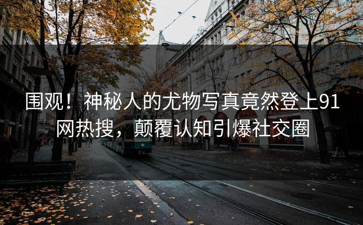 围观！神秘人的尤物写真竟然登上91网热搜，颠覆认知引爆社交圈