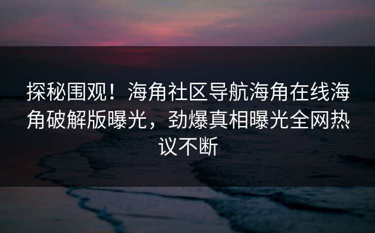 探秘围观！海角社区导航海角在线海角破解版曝光，劲爆真相曝光全网热议不断
