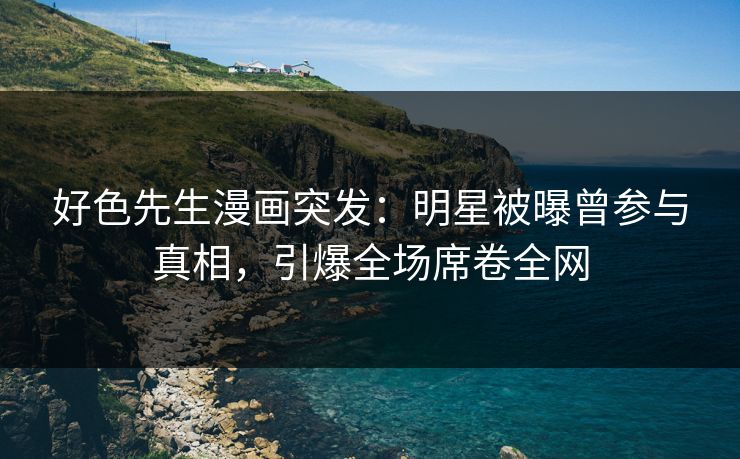 好色先生漫画突发：明星被曝曾参与真相，引爆全场席卷全网