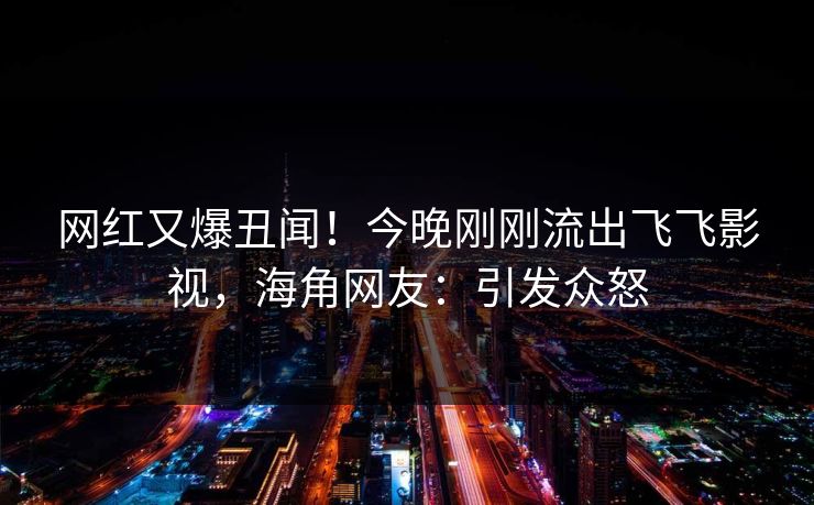 网红又爆丑闻！今晚刚刚流出飞飞影视，海角网友：引发众怒