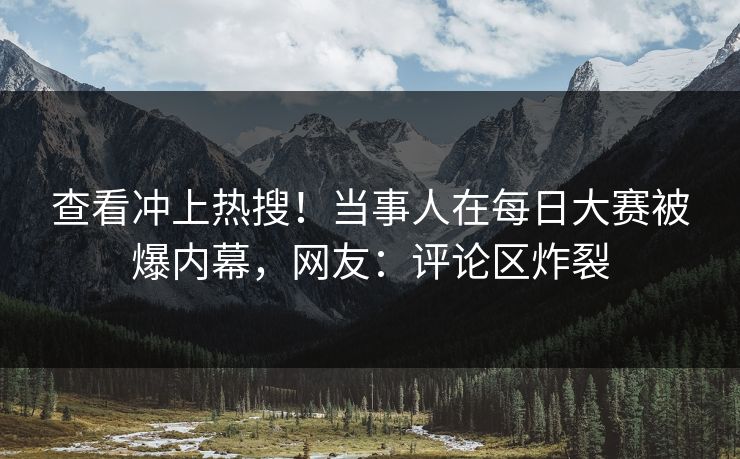 查看冲上热搜！当事人在每日大赛被爆内幕，网友：评论区炸裂