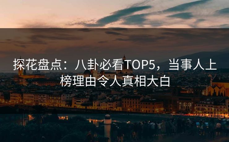 探花盘点：八卦必看TOP5，当事人上榜理由令人真相大白