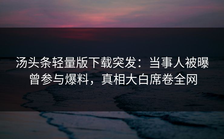 汤头条轻量版下载突发：当事人被曝曾参与爆料，真相大白席卷全网
