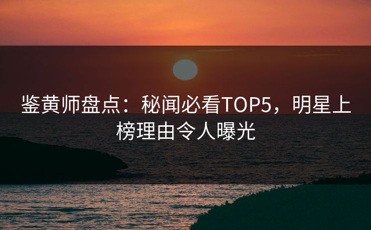 鉴黄师盘点：秘闻必看TOP5，明星上榜理由令人曝光