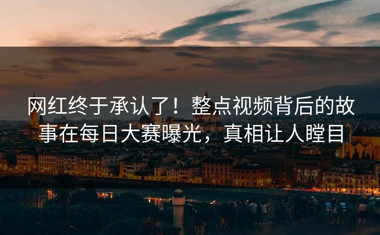 网红终于承认了！整点视频背后的故事在每日大赛曝光，真相让人瞠目