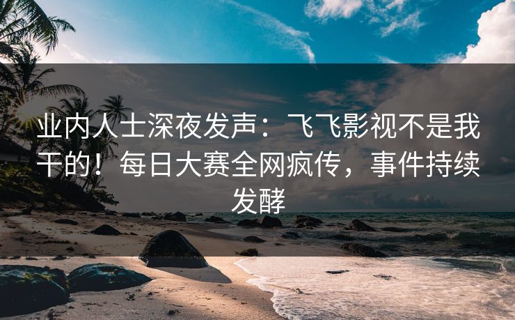 业内人士深夜发声：飞飞影视不是我干的！每日大赛全网疯传，事件持续发酵