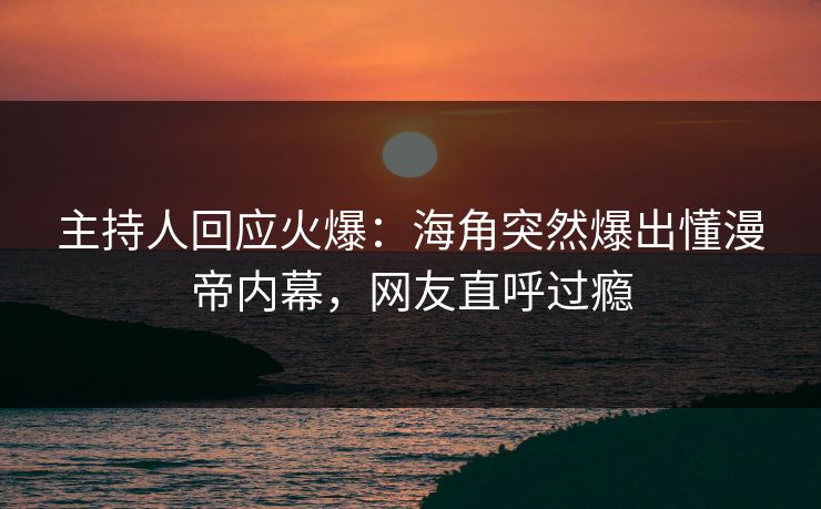主持人回应火爆：海角突然爆出懂漫帝内幕，网友直呼过瘾
