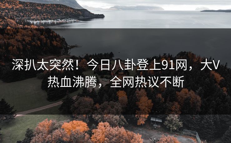 深扒太突然！今日八卦登上91网，大V热血沸腾，全网热议不断