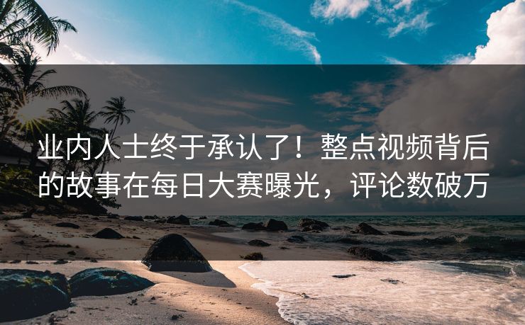 业内人士终于承认了！整点视频背后的故事在每日大赛曝光，评论数破万