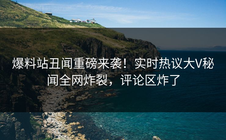 爆料站丑闻重磅来袭！实时热议大V秘闻全网炸裂，评论区炸了