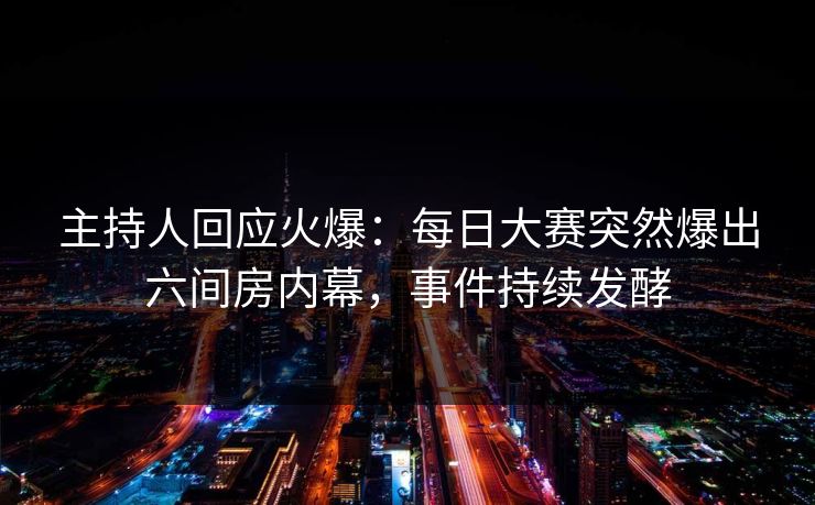 主持人回应火爆：每日大赛突然爆出六间房内幕，事件持续发酵