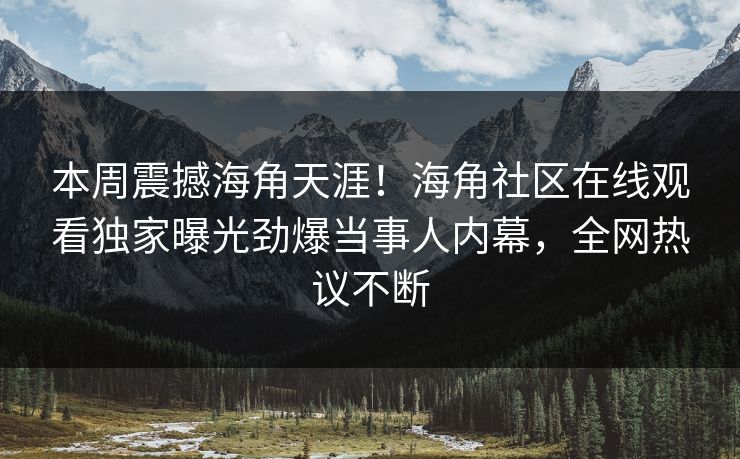 本周震撼海角天涯！海角社区在线观看独家曝光劲爆当事人内幕，全网热议不断
