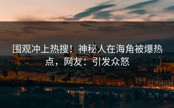 围观冲上热搜！神秘人在海角被爆热点，网友：引发众怒