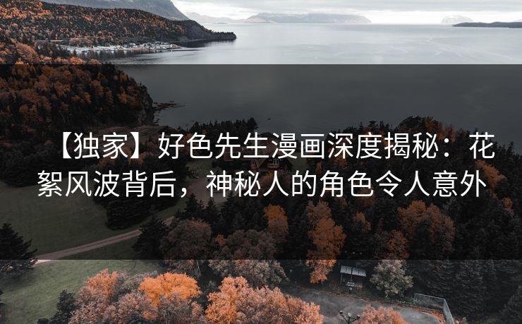 【独家】好色先生漫画深度揭秘：花絮风波背后，神秘人的角色令人意外