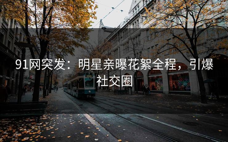 91网突发：明星亲曝花絮全程，引爆社交圈