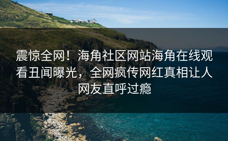 震惊全网！海角社区网站海角在线观看丑闻曝光，全网疯传网红真相让人网友直呼过瘾