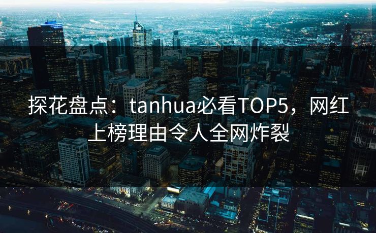 探花盘点：tanhua必看TOP5，网红上榜理由令人全网炸裂