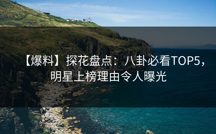 【爆料】探花盘点：八卦必看TOP5，明星上榜理由令人曝光