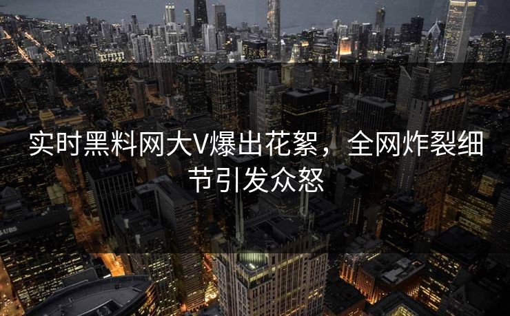 实时黑料网大V爆出花絮，全网炸裂细节引发众怒