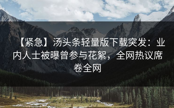 【紧急】汤头条轻量版下载突发：业内人士被曝曾参与花絮，全网热议席卷全网