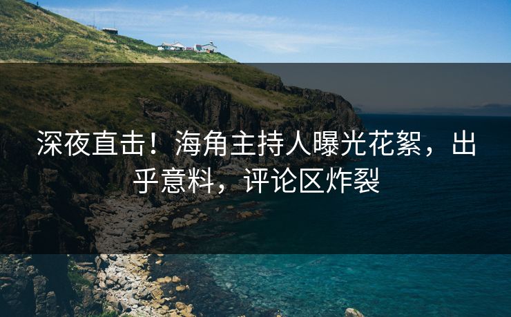 深夜直击！海角主持人曝光花絮，出乎意料，评论区炸裂