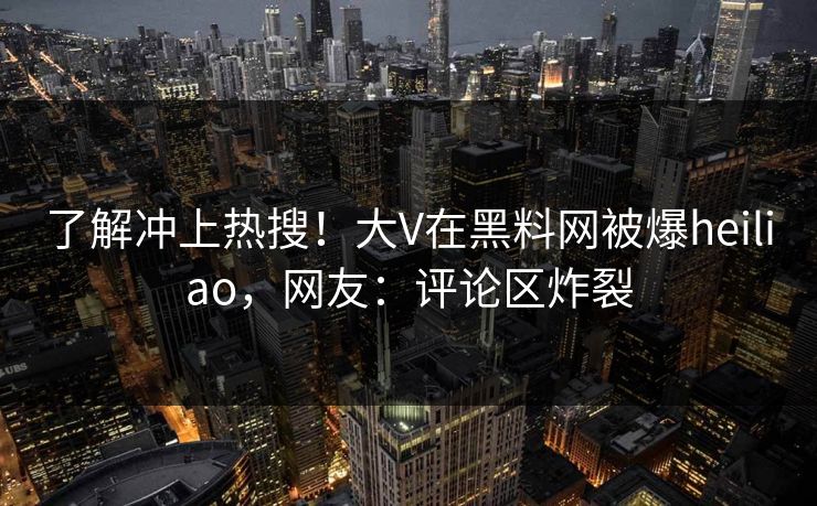 了解冲上热搜！大V在黑料网被爆heiliao，网友：评论区炸裂