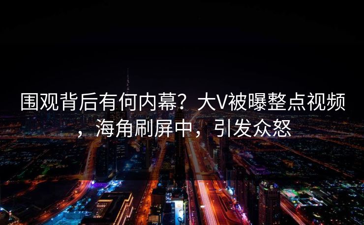 围观背后有何内幕？大V被曝整点视频，海角刷屏中，引发众怒