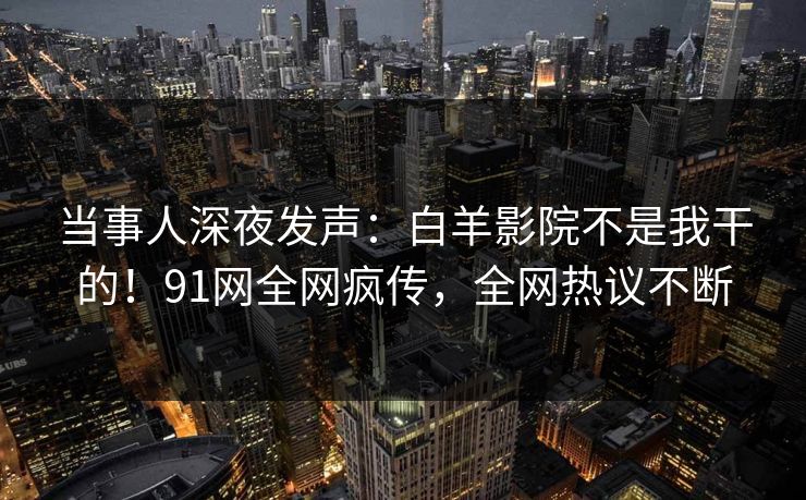 当事人深夜发声：白羊影院不是我干的！91网全网疯传，全网热议不断