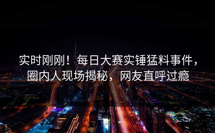 实时刚刚！每日大赛实锤猛料事件，圈内人现场揭秘，网友直呼过瘾