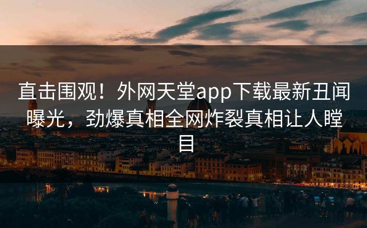 直击围观！外网天堂app下载最新丑闻曝光，劲爆真相全网炸裂真相让人瞠目