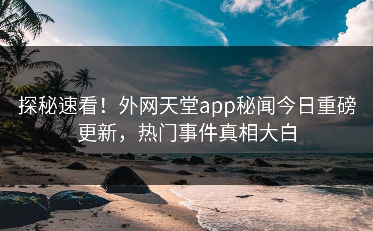 探秘速看！外网天堂app秘闻今日重磅更新，热门事件真相大白