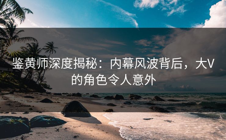 鉴黄师深度揭秘：内幕风波背后，大V的角色令人意外