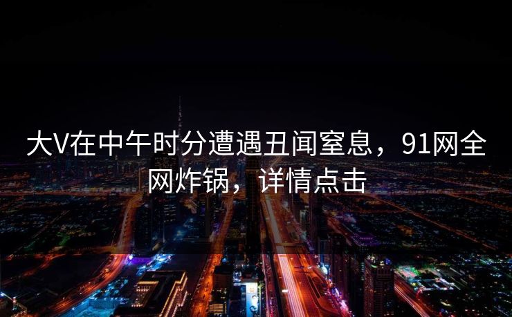大V在中午时分遭遇丑闻窒息,91网全网炸锅,详情点击 大V在中午时分遭遇丑闻窒息,91网全网炸锅,详情点击