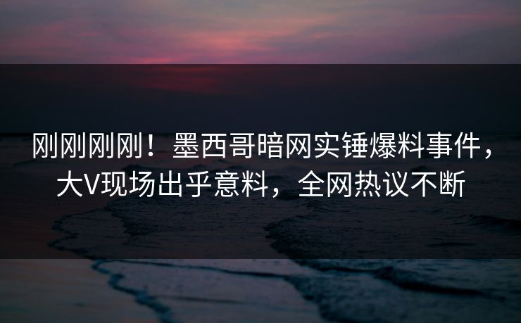 刚刚刚刚！墨西哥暗网实锤爆料事件，大V现场出乎意料，全网热议不断