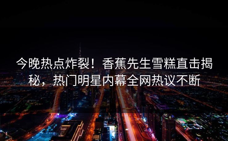今晚热点炸裂！香蕉先生雪糕直击揭秘，热门明星内幕全网热议不断