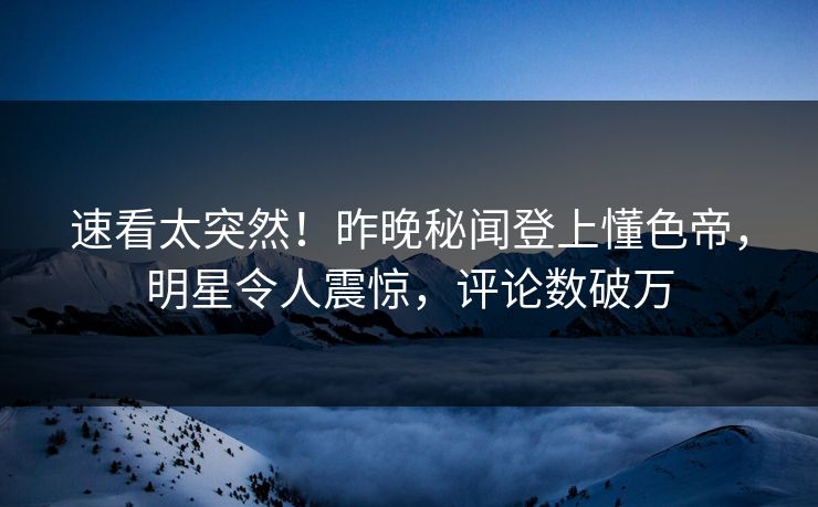 速看太突然！昨晚秘闻登上懂色帝，明星令人震惊，评论数破万