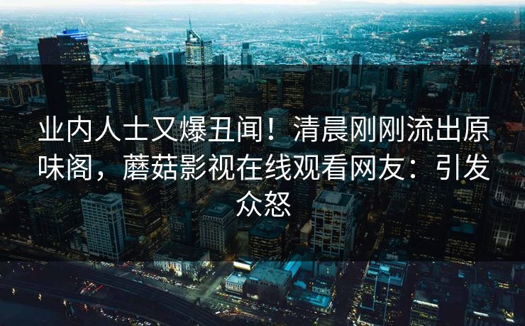 业内人士又爆丑闻！清晨刚刚流出原味阁，蘑菇影视在线观看网友：引发众怒