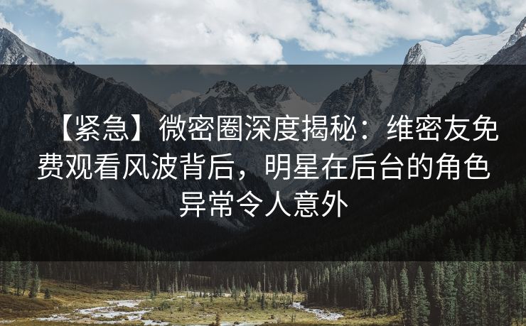 【紧急】微密圈深度揭秘：维密友免费观看风波背后，明星在后台的角色异常令人意外