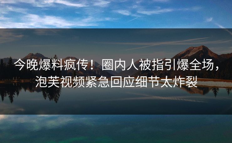 今晚爆料疯传！圈内人被指引爆全场，泡芙视频紧急回应细节太炸裂