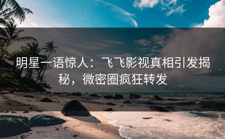 明星一语惊人：飞飞影视真相引发揭秘，微密圈疯狂转发