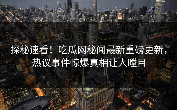 探秘速看！吃瓜网秘闻最新重磅更新，热议事件惊爆真相让人瞠目