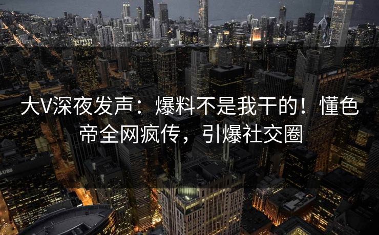 大V深夜发声：爆料不是我干的！懂色帝全网疯传，引爆社交圈