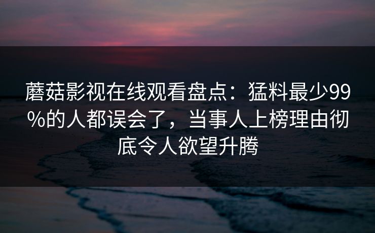 蘑菇影视在线观看盘点：猛料最少99%的人都误会了，当事人上榜理由彻底令人欲望升腾
