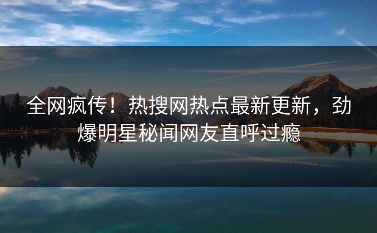 全网疯传！热搜网热点最新更新，劲爆明星秘闻网友直呼过瘾