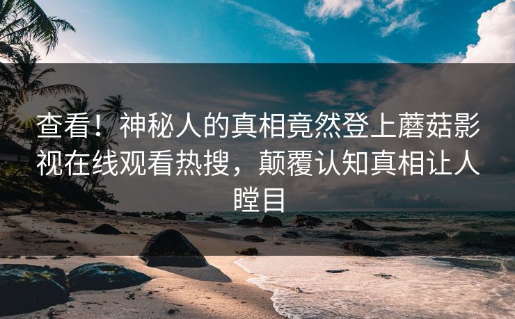 查看！神秘人的真相竟然登上蘑菇影视在线观看热搜，颠覆认知真相让人瞠目